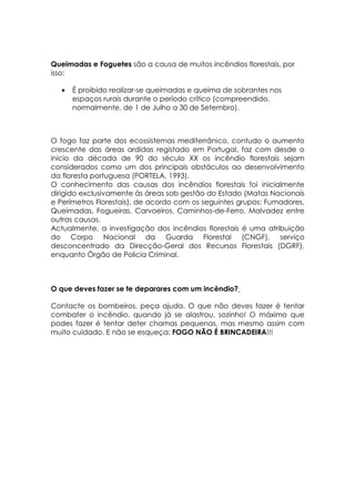 Queimadas e Foguetes são a causa de muitos incêndios florestais, por
isso:

   •   É proibido realizar-se queimadas e queima de sobrantes nos
       espaços rurais durante o período crítico (compreendido,
       normalmente, de 1 de Julho a 30 de Setembro).



O fogo faz parte dos ecossistemas mediterrânico, contudo o aumento
crescente das áreas ardidas registado em Portugal, faz com desde o
inicio da década de 90 do século XX os incêndio florestais sejam
considerados como um dos principais obstáculos ao desenvolvimento
da floresta portuguesa (PORTELA, 1993).
O conhecimento das causas dos incêndios florestais foi inicialmente
dirigido exclusivamente às áreas sob gestão do Estado (Matas Nacionais
e Perímetros Florestais), de acordo com os seguintes grupos: Fumadores,
Queimadas, Fogueiras, Carvoeiros, Caminhos-de-Ferro, Malvadez entre
outras causas.
Actualmente, a investigação dos incêndios florestais é uma atribuição
do Corpo Nacional da Guarda Florestal (CNGF), serviço
desconcentrado da Direcção-Geral dos Recursos Florestais (DGRF),
enquanto Órgão de Policia Criminal.



O que deves fazer se te deparares com um incêndio?

Contacte os bombeiros, peça ajuda. O que não deves fazer é tentar
combater o incêndio, quando já se alastrou, sozinho! O máximo que
podes fazer é tentar deter chamas pequenas, mas mesmo assim com
muito cuidado. E não se esqueça: FOGO NÃO É BRINCADEIRA!!!
 