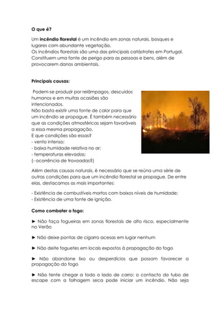 O que é?

Um incêndio florestal é um incêndio em zonas naturais, bosques e
lugares com abundante vegetação.
Os incêndios florestais são uma das principais catástrofes em Portugal.
Constituem uma fonte de perigo para as pessoas e bens, além de
provocarem danos ambientais.


Principais causas:

 Podem-se produzir por relâmpagos, descuidos
humanos e em muitas ocasiões são
intencionados.
Não basta existir uma fonte de calor para que
um incêndio se propague. É também necessário
que as condições atmosféricas sejam favoráveis
a essa mesma propagação.
E que condições são essas?
- vento intenso;
- baixa humidade relativa no ar;
- temperaturas elevadas;
(- ocorrência de trovoadas?)

Além destas causas naturais, é necessário que se reúna uma série de
outras condições para que um incêndio florestal se propague. De entre
elas, destacamos as mais importantes:

- Existência de combustíveis mortos com baixos níveis de humidade;
- Existência de uma fonte de ignição.

Como combater o fogo:

► Não faça fogueiras em zonas florestais de alto risco, especialmente
no Verão

► Não deixe pontas de cigarro acesas em lugar nenhum

► Não deite foguetes em locais expostos à propagação do fogo

► Não abandone lixo ou desperdícios que possam favorecer a
propagação do fogo

► Não tente chegar a todo o lado de carro: o contacto do tubo de
escape com a folhagem seca pode iniciar um incêndio. Não seja
 