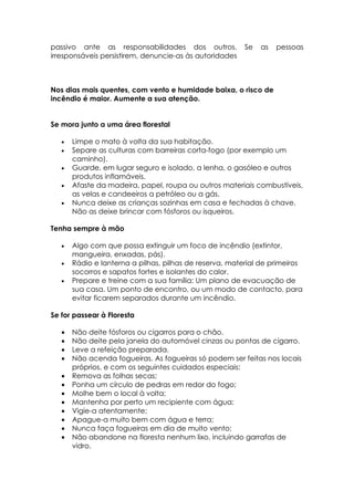 passivo ante as responsabilidades dos outros.            Se   as   pessoas
irresponsáveis persistirem, denuncie-as às autoridades



Nos dias mais quentes, com vento e humidade baixa, o risco de
incêndio é maior. Aumente a sua atenção.


Se mora junto a uma área florestal

   •   Limpe o mato à volta da sua habitação.
   •   Separe as culturas com barreiras corta-fogo (por exemplo um
       caminho).
   •   Guarde, em lugar seguro e isolado, a lenha, o gasóleo e outros
       produtos inflamáveis.
   •   Afaste da madeira, papel, roupa ou outros materiais combustíveis,
       as velas e candeeiros a petróleo ou a gás.
   •   Nunca deixe as crianças sozinhas em casa e fechadas à chave.
       Não as deixe brincar com fósforos ou isqueiros.

Tenha sempre à mão

   •   Algo com que possa extinguir um foco de incêndio (extintor,
       mangueira, enxadas, pás).
   •   Rádio e lanterna a pilhas, pilhas de reserva, material de primeiros
       socorros e sapatos fortes e isolantes do calor.
   •   Prepare e treine com a sua família: Um plano de evacuação de
       sua casa. Um ponto de encontro, ou um modo de contacto, para
       evitar ficarem separados durante um incêndio.

Se for passear à Floresta

   •   Não deite fósforos ou cigarros para o chão.
   •   Não deite pela janela do automóvel cinzas ou pontas de cigarro.
   •   Leve a refeição preparada.
   •   Não acenda fogueiras. As fogueiras só podem ser feitas nos locais
       próprios, e com os seguintes cuidados especiais:
   •   Remova as folhas secas;
   •   Ponha um círculo de pedras em redor do fogo;
   •   Molhe bem o local à volta;
   •   Mantenha por perto um recipiente com água;
   •   Vigie-a atentamente;
   •   Apague-a muito bem com água e terra;
   •   Nunca faça fogueiras em dia de muito vento;
   •   Não abandone na floresta nenhum lixo, incluindo garrafas de
       vidro.
 