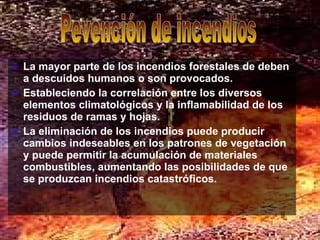 La mayor parte de los incendios forestales de deben a descuidos humanos o son provocados.  Estableciendo la correlación entre los diversos elementos climatológicos y la inflamabilidad de los residuos de ramas y hojas.  La eliminación de los incendios puede producir cambios indeseables en los patrones de vegetación y puede permitir la acumulación de materiales combustibles, aumentando las posibilidades de que se produzcan incendios catastróficos.   Pevención de incendios 