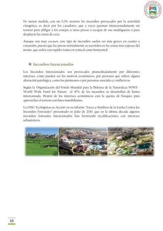 En menor medida, con un 0,3% ocurren los incendios provocados por la actividad
     cinegética, es decir por los cazadores, que a veces queman intencionadamente un
     terreno para obligar a los conejos u otras presas a escapar de sus madrigueras o para
     desplazar las zonas de caza.

     Aunque son muy escasos, este tipo de incendios suelen ser más graves en cuanto a
     extensión, puesto que las presas normalmente se esconden en las zonas más espesas del
     monte, que arden con rapidez tanto en vertical como horizontal.



         Incendios Intencionados
     Los Incendios Intencionados son provocados premeditadamente por diferentes
     intereses, como pueden ser los motivos económicos, por personas que sufren alguna
     alteración patológica, como los pirómanos o por personas asociales y conflictivas.

     Según la „Organización del Fondo Mundial para la Defensa de la Naturaleza WWF -
     World Wide Fund for Nature el 47% de los incendios se desarrollan de forma
     intencionada. Dentro de los intereses económicos está la quema de bosques para
     aprovechar el terreno con fines inmobiliarios.

     La ONG „Ecologistas en Acción‟ en su informe “Luces y Sombras de la Lucha Contra los
     Incendios Forestales” presentado en Julio de 2010, que en la última década algunos
     incendios forestales intencionados han favorecido recalificaciones con intereses
     urbanísticos.




10
 