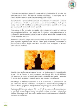 Otros intereses económicos además de la especulación y recalificación de terrenos, son
     los beneficios que genera la venta de la madera quemada para los municipios, que es
     triturada para la industria de los conglomerados y pasta de papel.

     Desde „Seprona‟ Servicio de Protección de la Naturaleza de la Guardia Civil- sostienen
     que los intereses urbanísticos y madereros no tienen tanta incidencia desde que el
     código penal de 1995 prohibiera la recalificación de un terreno quemado en 50 años y
     que un juez pueda intervenir la madera quemada.

     Otras causas de los incendios provocados intencionadamente son por el cobro de
     indemnizaciones públicas o por algún tipo de venganza como disensiones en la
     titularidad de los montes, tanto públicos como privados o por rencillas entre cazadores,
     propietarios y arrendatarios.

     También se dan casos -aunque menos usuales- en los que una persona provoca un fuego
     para asegurarse o prolongar un contrato laboral para la extinción de incendios o
     restauración de la zona. Según señala Raúl Navarrete desde „Ecologistas en Acción‟,
     estos son casos puntuales.




     Bien diferentes son las motivaciones que incitan a un pirómano a provocar un incendio,
     ya que a éste no le mueve un interés económico sino disfrutar del desarrollo del fuego.
     Los pirómanos actúan por un impulso irrefrenable e imposible de controlar y suelen ser
     de la zona donde se produce el incendio y tener baja cualificación profesional.

     Sin embargo, los pirómanos sólo causan el 3% de los incendios. El resto de causas son
     por vandalismo, personas conflictivas e inadaptadas a la sociedad con algún tipo de
     carencia afectiva que provoca el fuego por rabia, venganza y para llamar la atención.

     Según datos del „Seprona‟, entre un 45% y un 50% de las causas son desconocidas, pues
     es muy fácil prender fuego al monte pero difícil averiguar su origen y más todavía
     localizar al causante, por lo que muchos quedan impunes, y destacan como principales
     las causas por negligencia.




11
 