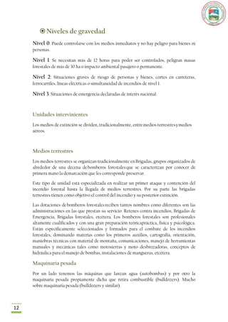  Niveles de gravedad
     Nivel 0: Puede controlarse con los medios inmediatos y no hay peligro para bienes ni
     personas.

     Nivel 1: Se necesitan más de 12 horas para poder ser controlados, peligran masas
     forestales de más de 30 ha o impacto ambiental pasajero o permanente.

     Nivel 2: Situaciones graves de riesgo de personas y bienes, cortes en carreteras,
     ferrocarriles, líneas eléctricas o simultaneidad de incendios de nivel 1.

     Nivel 3: Situaciones de emergencia declaradas de interés nacional.


     Unidades intervinientes
     Los medios de extinción se dividen, tradicionalmente, entre medios terrestres y medios
     aéreos.



     Medios terrestres
     Los medios terrestres se organizan tradicionalmente en Brigadas, grupos organizados de
     alrededor de una decena de bomberos forestales que se caracterizan por conocer de
     primera mano la demarcación que les corresponde preservar.

     Este tipo de unidad está especializada en realizar un primer ataque y contención del
     incendio forestal hasta la llegada de medios terrestres. Por su parte las brigadas
     terrestres tienen como objetivo el control del incendio y su posterior extinción.

     Las dotaciones de bomberos forestales reciben tantos nombres como diferentes son las
     administraciones en las que prestan su servicio: Retenes contra incendios, Brigadas de
     Emergencia, Brigadas forestales, etcétera. Los bomberos forestales son profesionales
     altamente cualificados y con una gran preparación teóricapráctica, física y psicológica.
     Están específicamente seleccionados y formados para el combate de los incendios
     forestales, dominando materias como los primeros auxilios, cartografía, orientación,
     maniobras técnicas con material de montaña, comunicaciones, manejo de herramientas
     manuales y mecánicas tales como motosierras y moto desbrozadoras, conceptos de
     hidráulica para el manejo de bombas, instalaciones de mangueras, etcétera.

     Maquinaria pesada
     Por un lado tenemos las máquinas que lanzan agua (autobombas) y por otro la
     maquinaria pesada propiamente dicha que retira combustible (bulldozers). Mucho
     sobre maquinaria pesada (bulldozers y similar).



12
 