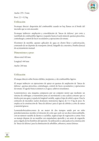 Ancho: 275 + 5 mm

     Peso: 2,2 + 0,2 kg

     Utilización
     En ataque directo: dispersión del combustible cuando no hay llamas en el borde del
     incendio que se está atacando.

     En ataque indirecto: ampliación y consolidación de "líneas de defensa", por corte y
     rastrillado de combustibles ligeros y raspados hasta el suelo mineral; quemas prescritas,
     contrafuegos, control de focos secundarios y operaciones de remate.

     El extintor de mochila: aparato aplicador de agua en chorro lleno o pulverización,
     constando de un depósito de transporte dorsal, latiguillo de conexión y bomba (lanza)
     de accionamiento manual.

     Dimensiones y peso
     Altura total: 610 mm

     Longitud: 440 mm

     Ancho: 200 mm



     Utilización
     El ataque directo sobre frentes débiles, incipientes, o de combustibles ligeros.

     El ataque indirecto: en operaciones de apoyo en quemas de ampliación de "líneas de
     defensa", quemas prescritas, contrafuegos, control de focos secundarios y operaciones
     de remate. El agente básico extintor es el agua y aditivos retardantes.

     La motosierra es una máquina compuesta por un conjunto motor que mediante un
     sistema de embrague y transmisión pone en movimiento a una cadena cortante que se
     desliza por una guía y espada de longitud variable, según el tipo de árbol a apear. Para la
     extinción de incendios suelen destinarse motosierras ligeras de 4 ó 5 kg de peso. Se
     emplea en la construcción de "línea de defensa" para el apeo de árboles y corte de ramas
     y matorral grueso.

     La motodesbozadora consta de un motor de dos tiempos unido por un tubo
     portaherramientas metálico al elemento de corte que suele ser un disco intercambiable,
     con un número variable de dientes o cuchillas, según el tipo de vegetación a cortar. Para
     su manejo dispone de un manillar con empuñadura ajustable y un arnés de enganche
     para colgarla de los hombros del operario. Su utilización es adecuada en la construcción
     de "líneas de defensa" para la eliminación de arbolillos, arbustos y matas leñosas.




15
 