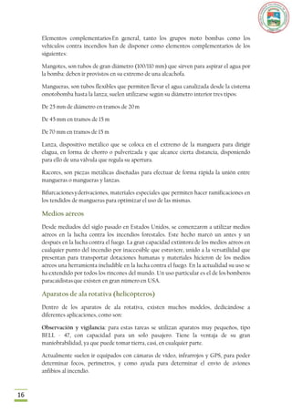 Elementos complementarios En general, tanto los grupos moto bombas como los
     vehículos contra incendios han de disponer como elementos complementarios de los
     siguientes:

     Mangotes, son tubos de gran diámetro (100/110 mm) que sirven para aspirar el agua por
     la bomba: deben ir provistos en su extremo de una alcachofa.

     Mangueras, son tubos flexibles que permiten llevar el agua canalizada desde la cisterna
     omotobomba hasta la lanza; suelen utilizarse según su diámetro interior tres tipos:

     De 25 mm de diámetro en tramos de 20 m

     De 45 mm en tramos de 15 m

     De 70 mm en tramos de 15 m

     Lanza, dispositivo metálico que se coloca en el extremo de la manguera para dirigir
     elagua, en forma de chorro o pulverizada y que alcance cierta distancia, disponiendo
     para ello de una válvula que regula su apertura.

     Racores, son piezas metálicas diseñadas para efectuar de forma rápida la unión entre
     mangueras o mangueras y lanzas.

     Bifurcaciones y derivaciones, materiales especiales que permiten hacer ramificaciones en
     los tendidos de mangueras para optimizar el uso de las mismas.

     Medios aéreos
     Desde mediados del siglo pasado en Estados Unidos, se comenzaron a utilizar medios
     aéreos en la lucha contra los incendios forestales. Este hecho marcó un antes y un
     después en la lucha contra el fuego. La gran capacidad extintora de los medios aéreos en
     cualquier punto del incendio por inaccesible que estuviere, unido a la versatilidad que
     presentan para transportar dotaciones humanas y materiales hicieron de los medios
     aéreos una herramienta ineludible en la lucha contra el fuego. En la actualidad su uso se
     ha extendido por todos los rincones del mundo. Un uso particular es el de los bomberos
     paracaidistas que existen en gran número en USA.

     Aparatos de ala rotativa (helicópteros)
     Dentro de los aparatos de ala rotativa, existen muchos modelos, dedicándose a
     diferentes aplicaciones, como son:

     Observación y vigilancia: para estas tareas se utilizan aparatos muy pequeños, tipo
     BELL - 47, con capacidad para un solo pasajero. Tiene la ventaja de su gran
     maniobrabilidad, ya que puede tomar tierra, casi, en cualquier parte.

     Actualmente suelen ir equipados con cámaras de vídeo, infrarrojos y GPS, para poder
     determinar focos, perímetros, y como ayuda para determinar el envío de aviones
     anfibios al incendio.



16
 