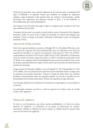 Extinción de incendios: estos aparatos disponen de dos sistemas para el transporte del
     agua; el helibalde y el depósito ventral, que mediante un mangote de aspiración
     colgante, carga el depósito. Cada sistema tiene sus ventajas e inconvenientes, siendo
     desventaja más importante del depósito ventral, su peso, y la del helibalde, la
     desestabilización del vuelo del helicóptero.

     Sus ventajas son, la de poder descargar el agua en cualquier parte, excepto en los focos
     más virulentos del incendio.

     Transporte del personal: este medio se puede utilizar, para el transporte de las brigadas
     forestales, desde sus zonas hasta el lugar del incendio, de manera que brigadas que
     tardarían 2 horas en llegar al incendio, utilizando el helicóptero, para sus transporte
     tardarían 1/2 hora.

     Aparatos de ala fija (aviones)
     Entre estos aparatos podemos encontrar, el Douglas DC-6 y el Lockheed Hércules, estos
     son aviones de carga que han sido acondicionados para ser utilizados en las tareas de
     extinción de incendios. La carga de esos aparatos oscila entre los 7.500 y los 12.000 L.
     Luego podemos encontrar el Air-tractor, Turbo Truch, el PZL-Dromader y el Grumman,
     estos son aviones de menor carga entre 1.500 L y 3.500 L. Su radio de acción debe ser de
     30-40 km. Estos aparatos tienen la posibilidad de lanzar mezcla retardante. Estos como
     los de gran capacidad deben de cargar en tierra, por lo que necesitan una infraestructura
     de pistas de aterrizaje.

     Luego tenemos los llamados anfibios, como el Canadair CL-215, el Bombardier CL-415 y
     el AT anfibio, estos al contrario de los anteriores fueron diseñados desde su origen para
     la extinción de incendios forestales. Tienen la ventaja de poder llenar las cisternas
     mediante el deslizamiento sobre una superficie liquida. Su uso solo es posible si en las
     proximidades del incendio existe (máx. 50 km), una superficie de agua adecuada.

     Los Canadair disponen de un depósito de retardante de espumógeno y un mezclador en
     su interior.

     Las principales misiones que llevan a cabo los aparatos los medios aéreos de ala fija
     suelen ser los siguientes:



     Misiones de vigilancia:
     El avión es una herramienta, que ofrece muchas posibilidades, a la hora de realizar
     misiones de vigilancia, al constituirse en un punto de observación de enormes
     extensiones. Además se eliminan las zonas ocultas, no visibles desde los puestos fijos
     como son las torretas de vigilancia.




17
 