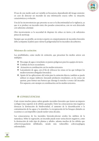 El uso de este medio suele ser variable en frecuencia, dependiendo del riesgo existente:
     en caso de detectar un incendio da una información exacta sobre su situación,
     características y evolución.

     Una de las inconveniencias que presenta su uso es la discontinuidad en la vigilancia, ya
     que si se produce un incendio entre dos pasadas consecutivas, este no será detectado
     con suficiente celeridad.

     Otro inconveniente es la necesidad de disponer de enlace en tierra y de suficientes
     pistas de aterrizaje.

     Siempre que sea posible, un técnico experto en comportamiento de incendios forestales
     debe acompañar al piloto para valorar la peligrosidad de los incendios descubiertos.



     Misiones de extinción:
     Las posibilidades, como medio de extinción, que presentan los medios aéreos son
     múltiples:

         Descargas de agua o retardante en puntos peligrosos para los equipos de tierra.
         Combate de focos secundarios.
         .Actuación en coordinación con los medios terrestres.
         Lanzamiento de agua, con el fin de refrescas las zonas en las que trabajan los
          medios terrestres (brigadas forestales).
         Aparte de las aplicaciones del avión para la extinción directa, también se puede
          utilizar en ataque indirecto, lanzando productos retardantes, en las zonas sin
          quemar, para formar una barrera que detenga la marcha o avance del incendio.
          Por supuesto, esto siempre en coordinación con los medios terrestres.




         CONSECUENCIAS
     Cada verano muchos países sufren grandes incendios forestales que tienen un impacto
     ecológico muy superior al de árboles quemados. Entre las consecuencias más negativas
     destacan la destrucción de biodiversidad, el aumento de la desertificación o la
     contaminación de las aguas y la atmósfera. La recuperación de los bosques dañados en
     ocasiones es casi imposible o puede tardar varias décadas.

     Las consecuencias de los incendios forestales afectan a todos los ámbitos de la
     naturaleza. Sobre la vegetación, un incendio puede tener serias efectos negativos, como
     la destrucción de todo tipo de plantas y árboles, además muchos de los árboles que
     sobreviven quedarán debilitados, siendo más vulnerables a diversasplagasy
     enfermedades.



18
 