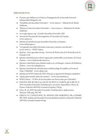 BIBLIOGRAFIA:

         Factores que Influyen en el Inicio y Propagación de un Incendio Forestal –
         infoincendios.blogspot.com
         “Estadística de Incendios Forestales” – www.mma.es – Ministerio de Medio
         Ambiente
         “Defensa Contra Incendios Forestales” – www.mma.es – Ministerio de Medio
         Ambiente
         www.greenpeace.org - Grandes Incendios Forestales 2010
         Asociación Nacional de Investigadores de Incendios de España –
         www.anince.es/
         Informe de Incidencias por Incendios Forestales en España –
         www.inforiesgos.es
         “Los grandes incendios forestales serán más y mayores esta década” –
         www.wwf.es/ – WWF/Adena
         Seprona- www.guardiacivil.org – Servicio de Protección de la Naturaleza de la
         Guardia Civil
         Quema controlada para reducir vegetación combustible en un monte de Cional,
         Zamora – www.laopiniondezamora.es
         Quemas controladas para eliminar maleza en cortafuegos, comarca de Barbanza,
         Galicia – www.lavozdegalicia.es
         Quema controlada de rastrojos para combatir plaga de topillos en Fresno el
         Viejo, Valladolid – www.elpais.com
         Informe de WWF/Adena de 2005: ¿Por qué se queman los bosques españoles?
         ¿Quién gana cuando arden los montes? – www.eleconomista.es
         WWF/Adena – “El 96% de los Incendios son Provocados por el Hombre”
         MOLINA, DM, BLANCO, J, GALAN, M, POUS, E, GARCÍA, JB, GARCÍA, D.
         2009. Incendios Forestales: Fundamentos, Lecciones Aprendidas y Retos de
         Futuro. Editorial AIFEMA, Granada (España), 256 pp.
         Vélez, R. ed. 2009. Incendios Forestales: Fundamentos y Aplicaciones.
         McGraw-Hill, pág. 784-789
         GRILLO, FF., CASTELLNOU, M., MOLINA, DM, MARTÍNEZ, ER, y FABABÚ,
         DD. 2008. Análisis del Incendio Forestal: planificación de la extinción, Editorial
         AIFEMA, Granada España 144 pp.




21
 