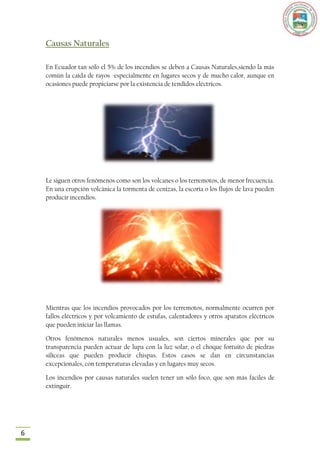 Causas Naturales

    En Ecuador tan sólo el 5% de los incendios se deben a Causas Naturales,siendo la más
    común la caída de rayos -especialmente en lugares secos y de mucho calor, aunque en
    ocasiones puede propiciarse por la existencia de tendidos eléctricos.




    Le siguen otros fenómenos como son los volcanes o los terremotos, de menor frecuencia.
    En una erupción volcánica la tormenta de cenizas, la escoria o los flujos de lava pueden
    producir incendios.




    Mientras que los incendios provocados por los terremotos, normalmente ocurren por
    fallos eléctricos y por volcamiento de estufas, calentadores y otros aparatos eléctricos
    que pueden iniciar las llamas.

    Otros fenómenos naturales menos usuales, son ciertos minerales que por su
    transparencia pueden actuar de lupa con la luz solar; o el choque fortuito de piedras
    silíceas que pueden producir chispas. Estos casos se dan en circunstancias
    excepcionales, con temperaturas elevadas y en lugares muy secos.

    Los incendios por causas naturales suelen tener un sólo foco, que son más fáciles de
    extinguir.




6
 