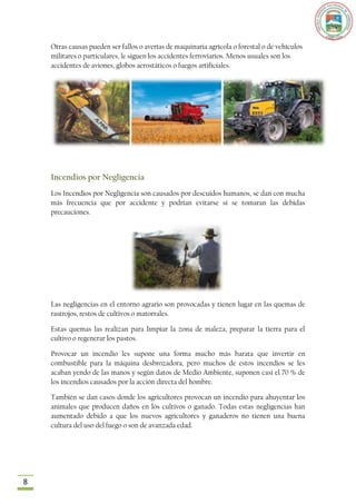 Otras causas pueden ser fallos o averías de maquinaria agrícola o forestal o de vehículos
    militares o particulares, le siguen los accidentes ferroviarios. Menos usuales son los
    accidentes de aviones, globos aerostáticos o fuegos artificiales.




    Incendios por Negligencia
    Los Incendios por Negligencia son causados por descuidos humanos, se dan con mucha
    más frecuencia que por accidente y podrían evitarse si se tomaran las debidas
    precauciones.




    Las negligencias en el entorno agrario son provocadas y tienen lugar en las quemas de
    rastrojos, restos de cultivos o matorrales.

    Estas quemas las realizan para limpiar la zona de maleza, preparar la tierra para el
    cultivo o regenerar los pastos.

    Provocar un incendio les supone una forma mucho más barata que invertir en
    combustible para la máquina desbrozadora, pero muchos de estos incendios se les
    acaban yendo de las manos y según datos de Medio Ambiente, suponen casi el 70 % de
    los incendios causados por la acción directa del hombre.

    También se dan casos donde los agricultores provocan un incendio para ahuyentar los
    animales que producen daños en los cultivos o ganado. Todas estas negligencias han
    aumentado debido a que los nuevos agricultores y ganaderos no tienen una buena
    cultura del uso del fuego o son de avanzada edad.




8
 