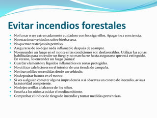 Evitar incendios forestales
   No fumar o ser extremadamente cuidadoso con los cigarrillos. Apagarlos a conciencia.
   No estacionar vehículos sobre hierba seca.
   No quemar rastrojos sin permiso.
   Asegurarse de no dejar nada inflamable después de acampar.
   No encender un fuego en el monte si las condiciones son desfavorables. Utilizar las zonas
    habilitadas para encender un fuego y no marcharse hasta asegurarse que está extinguido.
    En verano, no encender un fuego ¡nunca!
   Guardar elementos y líquidos inflamables en zonas protegidas.
   No utilizar calefactores en el interior de una tienda de campaña.
   No tirar colillas encendidas desde un vehículo.
   No depositar basura en el monte.
   Si ves a alguien cometer alguna imprudencia o si observas un conato de incendio, avisa a
    la autoridad competente.
   No dejes cerillas al alcance de los niños.
   Enseña a los niños a cuidar el medioambiente.
   Comprobar el índice de riesgo de incendio y tomar medidas preventivas.
 