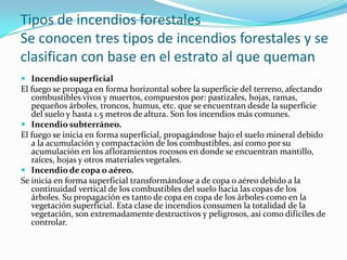 Tipos de incendios forestales
Se conocen tres tipos de incendios forestales y se
clasifican con base en el estrato al que queman
 Incendio superficial
El fuego se propaga en forma horizontal sobre la superficie del terreno, afectando
   combustibles vivos y muertos, compuestos por: pastizales, hojas, ramas,
   pequeños árboles, troncos, humus, etc. que se encuentran desde la superficie
   del suelo y hasta 1.5 metros de altura. Son los incendios más comunes.
 Incendio subterráneo.
El fuego se inicia en forma superficial, propagándose bajo el suelo mineral debido
   a la acumulación y compactación de los combustibles, así como por su
   acumulación en los afloramientos rocosos en donde se encuentran mantillo,
   raíces, hojas y otros materiales vegetales.
 Incendio de copa o aéreo.
Se inicia en forma superficial transformándose a de copa o aéreo debido a la
   continuidad vertical de los combustibles del suelo hacia las copas de los
   árboles. Su propagación es tanto de copa en copa de los árboles como en la
   vegetación superficial. Esta clase de incendios consumen la totalidad de la
   vegetación, son extremadamente destructivos y peligrosos, así como difíciles de
   controlar.
 