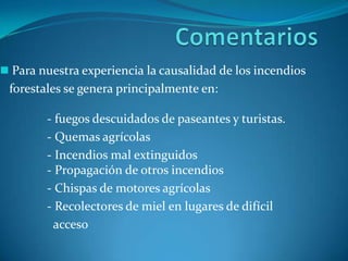 Para nuestra experiencia la causalidad de los incendios
 forestales se genera principalmente en:

        - fuegos descuidados de paseantes y turistas.
        - Quemas agrícolas
        - Incendios mal extinguidos
        - Propagación de otros incendios
        - Chispas de motores agrícolas
        - Recolectores de miel en lugares de difícil
         acceso
 