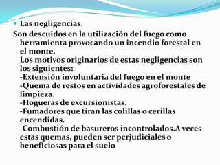  Las negligencias.
Son descuidos en la utilización del fuego como
  herramienta provocando un incendio forestal en
  el monte.
  Los motivos originarios de estas negligencias son
  los siguientes:
  -Extensión involuntaria del fuego en el monte
  -Quema de restos en actividades agroforestales de
  limpieza.
  -Hogueras de excursionistas.
  -Fumadores que tiran las colillas o cerillas
  encendidas.
  -Combustión de basureros incontrolados.A veces
  estas quemas, pueden ser perjudiciales o
  beneficiosas para el suelo
 