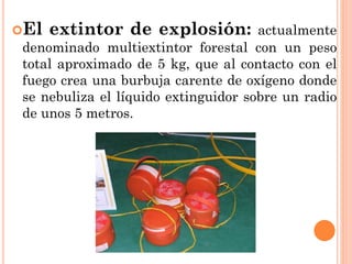 El extintor de explosión: actualmente
denominado multiextintor forestal con un peso
total aproximado de 5 kg, que al contacto con el
fuego crea una burbuja carente de oxígeno donde
se nebuliza el líquido extinguidor sobre un radio
de unos 5 metros.
 