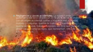  Negligencias y causas accidentales: La misma fuente
gubernamental tiene cifrados un 20 %-25 % de los incendios
con un origen accidental: colillas y hogueras mal apagadas,
motores y máquinas, quema de matorral, líneas eléctricas,
quema de basuras, trabajos forestales, etc. A lo que hay que
añadir causas como los rayos, que representan, cerca de un
5 % de los casos.
 