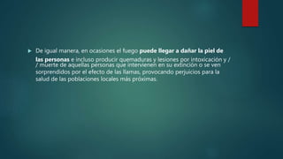  De igual manera, en ocasiones el fuego puede llegar a dañar la piel de
las personas e incluso producir quemaduras y lesiones por intoxicación y /
/ muerte de aquellas personas que intervienen en su extinción o se ven
sorprendidos por el efecto de las llamas, provocando perjuicios para la
salud de las poblaciones locales más próximas.
 