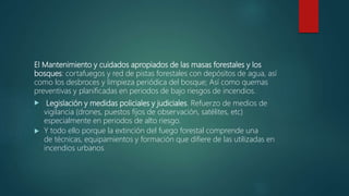 El Mantenimiento y cuidados apropiados de las masas forestales y los
bosques: cortafuegos y red de pistas forestales con depósitos de agua, así
como los desbroces y limpieza periódica del bosque; Así como quemas
preventivas y planificadas en periodos de bajo riesgos de incendios.
 Legislación y medidas policiales y judiciales. Refuerzo de medios de
vigilancia (drones, puestos fijos de observación, satélites, etc)
especialmente en periodos de alto riesgo.
 Y todo ello porque la extinción del fuego forestal comprende una
de técnicas, equipamientos y formación que difiere de las utilizadas en
incendios urbanos.
 