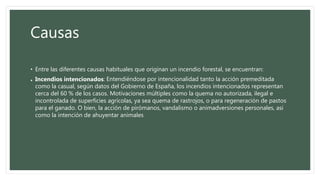 Causas
• Entre las diferentes causas habituales que originan un incendio forestal, se encuentran:
• Incendios intencionados: Entendiéndose por intencionalidad tanto la acción premeditada
como la casual, según datos del Gobierno de España, los incendios intencionados representan
cerca del 60 % de los casos. Motivaciones múltiples como la quema no autorizada, ilegal e
incontrolada de superficies agrícolas, ya sea quema de rastrojos, o para regeneración de pastos
para el ganado. O bien, la acción de pirómanos, vandalismo o animadversiones personales, así
como la intención de ahuyentar animales
 