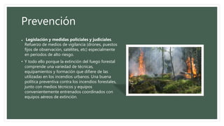 Prevención
• Legislación y medidas policiales y judiciales.
Refuerzo de medios de vigilancia (drones, puestos
fijos de observación, satélites, etc) especialmente
en periodos de alto riesgo.
• Y todo ello porque la extinción del fuego forestal
comprende una variedad de técnicas,
equipamientos y formación que difiere de las
utilizadas en los incendios urbanos. Una buena
política preventiva contra los incendios forestales,
junto con medios técnicos y equipos
convenientemente entrenados coordinados con
equipos aéreos de extinción.
 