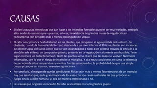 CAUSAS
• Si bien las causas inmediatas que dan lugar a los incendios forestales pueden ser muy variadas, en todos
ellos se dan los mismos presupuestos, esto es, la existencia de grandes masas de vegetación en
concurrencia con periodos más o menos prolongados de sequía.
• El calor solar provoca deshidratación en las plantas, que recuperan el agua perdida del sustrato. No
obstante, cuando la humedad del terreno desciende a un nivel inferior al 30 % las plantas son incapaces
de obtener agua del suelo, con lo que se van secando poco a poco. Este proceso provoca la emisión a la
atmósfera de etileno, un compuesto químico presente en la vegetación y altamente combustible. Tiene
lugar entonces un doble fenómeno: tanto las plantas como el aire que las rodea se vuelven fácilmente
inflamables, con lo que el riesgo de incendio se multiplica. Y si a estas condiciones se suma la existencia
de períodos de altas temperaturas y vientos fuertes o moderados, la probabilidad de que una simple
chispa provoque un incendio se vuelve significativa.
• Por otro lado, al margen de que las condiciones físicas sean más o menos favorecedoras de un incendio,
hay que resaltar que, en la gran mayoría de los casos, no son causas naturales las que provocan el
fuego, sino la acción humana, ya sea de manera intencionada o no.
• Las causas que originan un incendio forestal se clasifican en cinco grandes grupos
 