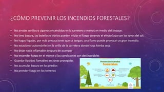 ¿CÓMO PREVENIR LOS INCENDIOS FORESTALES?
• No arrojes cerillos o cigarros encendidos en la carretera y menos en medio del bosque.
• No tires basura, las botellas o vidrios pueden iniciar el fuego creando el efecto lupa con los rayos del sol.
• No hagas fogatas, por más precauciones que se tengan, una flama puede provocar un gran incendio.
• No estacionar automóviles en la orilla de la carretera donde haya hierba seca
• No dejar nada inflamable después de acampar
• No encender fuego en el monte si las condiciones son desfavorables
• Guardar líquidos flamables en zonas protegidas
• No acumular basura en los predios
• No prender fuego en los terrenos
 