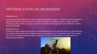 MÉTODOS SI ESTAS EN UN INCENDIO
• Método directo
• En este método el control del incendio se logra extinguiendo al fuego en el frente de avance, llamado la
cabeza del incendio, y en otros sectores activos. Para ello los brigadistas cubren al fuego con tierra
lanzada con palas, enfrían con agua y cortan la continuidad de la vegetación combustible en el mismo
borde del incendio.
• Método indirecto
El control se logra rodeando al incendio, encerrándolo dentro de una línea de control, a cierta distancia
de la cabeza del incendio y de sus lugares activos. A esa distancia ya no es posible lanzar tierra o agua,
por lo que el combate indirecto se basa en eliminar o cortar la continuidad de la vegetación en la
trayectoria del incendio.
 
