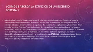 ¿CÓMO SE ABORDA LA EXTINCIÓN DE UN INCENDIO
FORESTAL?
• Atendiendo al objetivo de extinción integral, tal y como está planteado en España, se busca la
extinción del fuego de la manera más rápida posible, con el máximo de eficacia y respetando el
principio básico de preservación de la seguridad del personal. Conceptualmente, la extinción de un
incendio persigue “eliminar” uno de los lados del triángulo del fuego, actuando sobre el oxígeno
(sofocación), sobre el calor (enfriamiento) o sobre el combustible (eliminación). Para ello se plantean
unos objetivos parciales, una ESTRATEGIA (en función de los bienes a proteger, los medios
disponibles y la evolución del fuego) y se emplean diversas TÁCTICAS, métodos de ataque, directo
y/o indirecto (incluido el uso del fuego), con el uso de herramientas manuales y mecánicas,
maquinaria pesada, autobombas y medios aéreos.
 