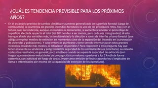 ¿CUÁL ES TENDENCIA PREVISIBLE PARA LOS PRÓXIMOS
AÑOS?
• En el escenario previsto de cambio climático y aumento generalizado de superficie forestal (carga de
combustible) la ocurrencia de grandes incendios forestales es uno de los principales retos, hoy y en el
futuro pues su tendencia, aunque en número es decreciente, sí aumenta al analizar el porcentaje de
superficie afectada respecto al total (los GIF tienden a ser menos, pero cada vez más grandes). A esto
hay que añadir dos variables más, la simultaneidad y la afección a zonas de interfaz urbano forestal (que
obliga a emplear medios de extinción en momentos clave de la expansión del incendio en la protección
de viviendas y poblaciones). Y cabe entonces plantearse ¿tiene sentido intentar parar estos grandes
incendios enviando más medios, si estuvieran disponibles? Para responder a esta pregunta hay que
tener en cuenta su virulencia y peligrosidad (la seguridad de los combatientes es prioritaria), su elevado
coste y los resultados, en general, poco efectivos cuando se supera la capacidad de extinción (son
fuegos que mantienen velocidades de propagación con valores superiores a los 2 km/h de forma
sostenida, con actividad de fuego de copas, importante emisión de focos secundarios y longitudes de
llama e intensidades por encima de la capacidad de extinción de los operativos).
 