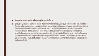 ■ Impacto en el suelo, el agua y la atmósfera
■ El suelo y el agua son dos caras de la misma moneda, así que un incendio les afecta de
forma relacionada. Las zonas mediterráneas destruidas por el fuego son víctima de un
fenómeno conocido como "sabanización". La tierra queda casi estéril y limita la
recolonización de las plantas autóctonas. El suelo se vuelve más impermeable e
impide la penetración del agua en su interior. La actividad bacteriana y de los hongos,
trascendentales en los procesos biológicos del suelo, se ven también muy afectados.
La sucesión de nuevos fuegos y lluvias torrenciales incrementa la erosión y la pérdida
del suelo fértil
 