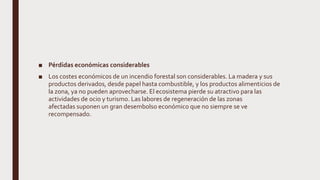 ■ Pérdidas económicas considerables
■ Los costes económicos de un incendio forestal son considerables. La madera y sus
productos derivados, desde papel hasta combustible, y los productos alimenticios de
la zona, ya no pueden aprovecharse. El ecosistema pierde su atractivo para las
actividades de ocio y turismo. Las labores de regeneración de las zonas
afectadas suponen un gran desembolso económico que no siempre se ve
recompensado.
 