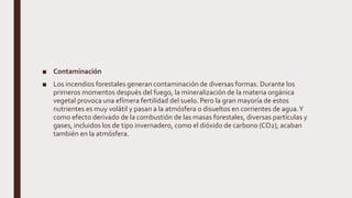 ■ Contaminación
■ Los incendios forestales generan contaminación de diversas formas. Durante los
primeros momentos después del fuego, la mineralización de la materia orgánica
vegetal provoca una efímera fertilidad del suelo. Pero la gran mayoría de estos
nutrientes es muy volátil y pasan a la atmósfera o disueltos en corrientes de agua.Y
como efecto derivado de la combustión de las masas forestales, diversas partículas y
gases, incluidos los de tipo invernadero, como el dióxido de carbono (CO2), acaban
también en la atmósfera.
 