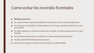Como evitar los incendio forestales
■ Medidas preventivas
■ No arrojes cerillos o cigarros encendidos en la carretera y menos en medio del bosque.
■ No tires basura, las botellas o vidrios pueden iniciar el fuego creando el efecto lupa con los
rayos del sol.
■ No hagas fogatas, por más precauciones que se tengan, una flama puede provocar un gran
incendio.
■ No estacionar automóviles en la orilla de la carretera donde haya hierba seca
■ No dejar nada inflamable después de acampar
■ No encender fuego en el monte si las condiciones son desfavorables
 
