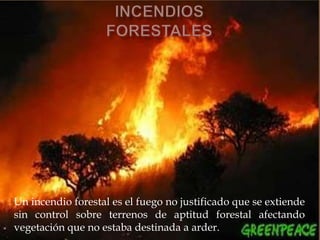 Un incendio forestal es el fuego no justificado que se extiende
sin control sobre terrenos de aptitud forestal afectando
vegetación que no estaba destinada a arder.
 