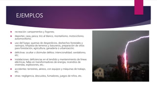 EJEMPLOS
 recreación: campamentos y fogones;
 deportes: caza, pesca, tiro al blanco, montañismo, motociclismo,
automovilismo;
 uso del fuego: quemas de desperdicios, deshechos forestales y
rastrojos, limpieza de terrenos y basureros, preparación de sitios
para forestación, agricultura, ganadería o urbanización;
 delictivas: ocultar o disimular delitos; intencionalidad, vandalismo,
etc;
 instalaciones: deficiencias en el tendido y mantenimiento de líneas
eléctricas, fallas en transformadores de energía, incendios de
viviendas, explosiones, etc.;
 accidentes: terrestres, aéreos, con equipos y máquinas de trabajo,
etc;
 otras: negligencia, descuidos, fumadores, juegos de niños, etc.
 