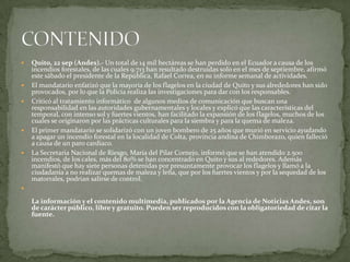   Quito, 22 sep (Andes).- Un total de 14 mil hectáreas se han perdido en el Ecuador a causa de los
    incendios forestales, de las cuales 9.713 han resultado destruidas solo en el mes de septiembre, afirmó
    este sábado el presidente de la República, Rafael Correa, en su informe semanal de actividades.
   El mandatario enfatizó que la mayoría de los flagelos en la ciudad de Quito y sus alrededores han sido
    provocados, por lo que la Policía realiza las investigaciones para dar con los responsables.
   Criticó al tratamiento informático de algunos medios de comunicación que buscan una
    responsabilidad en las autoridades gubernamentales y locales y explicó que las características del
    temporal, con intenso sol y fuertes vientos, han facilitado la expansión de los flagelos, muchos de los
    cuales se originaron por las prácticas culturales para la siembra y para la quema de maleza.
   El primer mandatario se solidarizó con un joven bombero de 25 años que murió en servicio ayudando
    a apagar un incendio forestal en la localidad de Colta, provincia andina de Chimborazo, quien falleció
    a causa de un paro cardiaco.
   La Secretaria Nacional de Riesgo, María del Pilar Cornejo, informó que se han atendido 2.500
    incendios, de los cales, más del 80% se han concentrado en Quito y sus al rededores. Además
    manifestó que hay siete personas detenidas por presuntamente provocar los flagelos y llamó a la
    ciudadanía a no realizar quemas de maleza y leña, que por los fuertes vientos y por la sequedad de los
    matorrales, podrían salirse de control.


    La información y el contenido multimedia, publicados por la Agencia de Noticias Andes, son
    de carácter público, libre y gratuito. Pueden ser reproducidos con la obligatoriedad de citar la
    fuente.
 