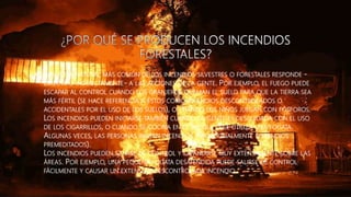 • LA CAUSA NATURAL MÁS COMÚN DE LOS INCENDIOS SILVESTRES O FORESTALES RESPONDE -
DIRECTA O INDIRECTAMENTE- A LAS ACCIONES DE LA GENTE. POR EJEMPLO, EL FUEGO PUEDE
ESCAPAR AL CONTROL CUANDO LOS GRANJEROS QUEMAN EL SUELO PARA QUE LA TIERRA SEA
MÁS FÉRTIL (SE HACE REFERENCIA A ÉSTOS COMO INCENDIOS DESCONTROLADOS O
ACCIDENTALES POR EL USO DE LOS SUELOS), O CUANDO LOS NIÑOS JUEGAN CON FÓSFOROS.
LOS INCENDIOS PUEDEN INICIARSE TAMBIÉN CUANDO LA GENTE ES DESCUIDADA CON EL USO
DE LOS CIGARRILLOS, O CUANDO SE COCINA EN EL BOSQUE O SE UTILIZA UNA FOGATA.
ALGUNAS VECES, LAS PERSONAS INICIAN INCENDIOS INTENCIONALMENTE (INCENDIOS
PREMEDITADOS).
LOS INCENDIOS PUEDEN SALIRSE DE CONTROL Y EXPANDIRSE MUY EXTENSAMENTE SOBRE LAS
ÁREAS. POR EJEMPLO, UNA PEQUEÑA FOGATA DESATENDIDA PUEDE SALIRSE DE CONTROL
FÁCILMENTE Y CAUSAR UN EXTENSO Y DESCONTROLADA INCENDIO.
 