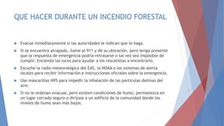 QUE HACER DURANTE UN INCENDIO FORESTAL
 Evacúe inmediatamente si las autoridades le indican que lo haga.
 Si se encuentra atrapado, llame al 911 y dé su ubicación, pero tenga presente
que la respuesta de emergencia podría retrasarse o tal vez sea imposible de
cumplir. Encienda las luces para ayudar a los rescatistas a encontrarlo.
 Escuche la radio meteorológica del EAS, la NOAA o los sistemas de alerta
locales para recibir información e instrucciones oficiales sobre la emergencia.
 Use mascarillas N95 para impedir la inhalación de las partículas dañinas del
aire.
 Si no le ordenan evacuar, pero existen condiciones de humo, permanezca en
un lugar cerrado seguro o diríjase a un edificio de la comunidad donde los
niveles de humo sean más bajos.
 