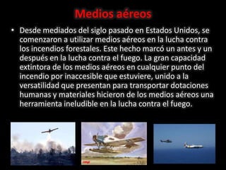Medios aéreos
• Desde mediados del siglo pasado en Estados Unidos, se
comenzaron a utilizar medios aéreos en la lucha contra
los incendios forestales. Este hecho marcó un antes y un
después en la lucha contra el fuego. La gran capacidad
extintora de los medios aéreos en cualquier punto del
incendio por inaccesible que estuviere, unido a la
versatilidad que presentan para transportar dotaciones
humanas y materiales hicieron de los medios aéreos una
herramienta ineludible en la lucha contra el fuego.
 