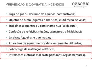 PREVENÇÃO E COMBATE A INCÊNDIOS
9
• Fuga de gás ou derrame de líquidos combustíveis;
• Objetos de fumo (cigarros e charutos) e utilização de velas;
• Trabalhos a quentes ou com chama nua (soldadura);
• Confeção de refeições (fogões, exaustores e frigideiras);
• Lareiras, fogueiras e queimadas;
• Aparelhos de aquecimentos deficientemente utilizados;
• Sobrecarga de instalações elétricas;
• Instalações elétricas mal protegidas (anti-regulamentares).
 
