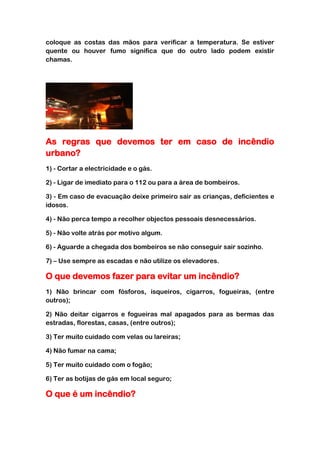 coloque as costas das mãos para verificar a temperatura. Se estiver
quente ou houver fumo significa que do outro lado podem existir
chamas.




As regras que devemos ter em caso de incêndio
urbano?
1) - Cortar a electricidade e o gás.

2) - Ligar de imediato para o 112 ou para a área de bombeiros.

3) - Em caso de evacuação deixe primeiro sair as crianças, deficientes e
idosos.

4) - Não perca tempo a recolher objectos pessoais desnecessários.

5) - Não volte atrás por motivo algum.

6) - Aguarde a chegada dos bombeiros se não conseguir sair sozinho.

7) – Use sempre as escadas e não utilize os elevadores.

O que devemos fazer para evitar um incêndio?
1) Não brincar com fósforos, isqueiros, cigarros, fogueiras, (entre
outros);

2) Não deitar cigarros e fogueiras mal apagados para as bermas das
estradas, florestas, casas, (entre outros);

3) Ter muito cuidado com velas ou lareiras;

4) Não fumar na cama;

5) Ter muito cuidado com o fogão;

6) Ter as botijas de gás em local seguro;

O que é um incêndio?
 