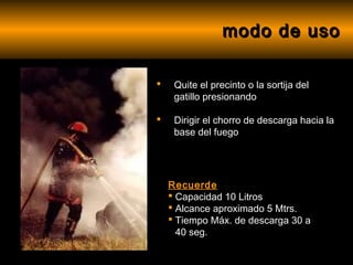 modo de uso

    Quite el precinto o la sortija del
     gatillo presionando

    Dirigir el chorro de descarga hacia la
     base del fuego




    Recuerde
     Capacidad 10 Litros
     Alcance aproximado 5 Mtrs.
     Tiempo Máx. de descarga 30 a
      40 seg.
 