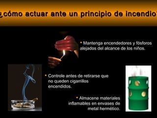 ¿cómo actuar ante un principio de incendio?



                               Mantenga encendedores y fósforos
                              alejados del alcance de los niños.




             Controle antes de retirarse que
              no queden cigarrillos
              encendidos.

                              Almacene materiales
                        inflamables en envases de
                                  metal hermético.
 