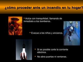 ¿cómo proceder ante un incendio en tu hogar?


           Actúe con tranquilidad, llamando de
          inmediato a los bomberos.




                Evacue a los niños y ancianos.




                     Si es posible corte la corriente
                      eléctrica.
                     No abra puertas ni ventanas.
 