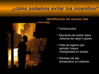 ¿cómo podemos evitar los incendios?

               identificando las causas más
          comunes

                       Cortocircuitos

                       Derrames de aceite sobre
                        cañerías de vapor o gases.

                       Falta de higiene (por
                        ejemplo: trapos
                        impregnados en aceite)

                       Pérdidas de alta
                        temperatura en calderas.
 
