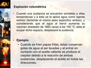 Explosión volumétricaCuando una sustancia se encuentra sometida a altas temperaturas y a ésta se le aplica agua como agente extintor (teniendo el mismo peso especifico ambos), y considerando que el agua al hervir aumenta su volumen alrededor de 1800 veces a los 100 °C, ésta al ocupar dicho espacio, desplazará la sustancia.Ejemplo: