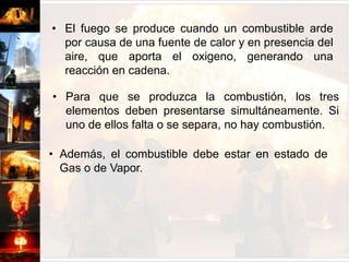 Es una reacción química, que resulta de la combinación de Oxigeno, Calor y Combustible, en proporciones iguales y bajo ciertas condiciones especiales.El fuego se produce cuando un combustible arde por causa de una fuente de calor y en presencia del aire, que aporta el oxigeno, generando una reacción en cadena.Para que se produzca la combustión, los tres elementos deben presentarse simultáneamente. Si uno de ellos falta o se separa, no hay combustión. Además, el combustible debe estar en estado de Gas o de Vapor.CONTROLAMIGO                  ENEMIGO