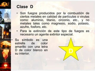 Clase  CSon fuegos producidos por sistemas y/o equipos energizados con corriente eléctrica.Es importante que el elemento extintor no sea conductor de la electricidad.Una vez desconectado de la energía eléctrica, el fuego puede atacarse como A o B. CSu símbolo es un circulo de color azul con una letra C de color blanco en su interior.Clase  DSon fuegos producidos por la combustión de ciertos metales en calidad de partículas o virutas como: aluminio, titanio, circonio, etc., y no metales tales como magnesio, sodio, potasio, azufre, fosforo, etc.Para la extinción de este tipo de fuegos es necesario un agente extintor especial.  Su símbolo es una estrella de color amarillo con una letra D de color blanco en su interior.D