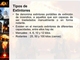 Tipos de ExtintoresSe denomina extintores portátiles de extinción de incendios, a aquellos que son capaces de ser trasladados manualmente o en forma rodante.Existen en el mercado extintores de diferentes capacidades, entre ellos hay de:Manuales : 4, 6, 10 y 12 kilos.
