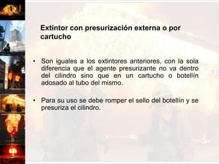Extintor con presurización externa o por cartuchoSon iguales a los extintores anteriores, con la sola diferencia que el agente presurizante no va dentro del cilindro sino que en un cartucho o botellín adosado al tubo del mismo.Para su uso se debe romper el sello del botellín y se presuriza el cilindro.